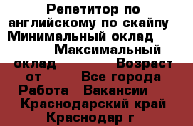 Репетитор по английскому по скайпу › Минимальный оклад ­ 25 000 › Максимальный оклад ­ 45 000 › Возраст от ­ 18 - Все города Работа » Вакансии   . Краснодарский край,Краснодар г.